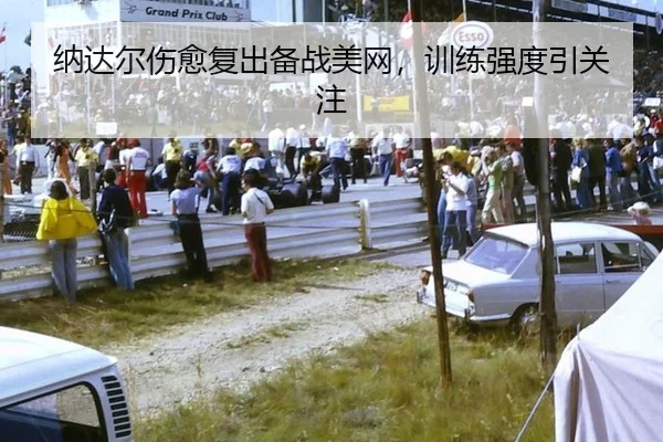 纳达尔伤愈复出备战美网，训练强度引关注