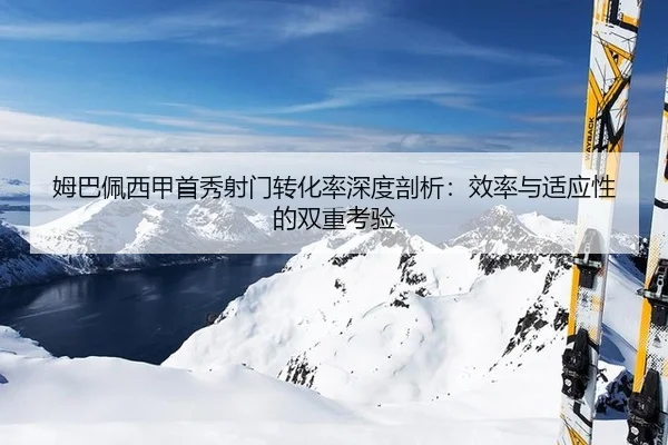 姆巴佩西甲首秀射门转化率深度剖析：效率与适应性的双重考验