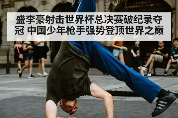 盛李豪射击世界杯总决赛破纪录夺冠 中国少年枪手强势登顶世界之巅